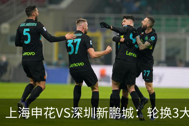 上海申花VS深圳新鹏城：轮换3大悍将，蒋圣龙强势复出，4外援领衔