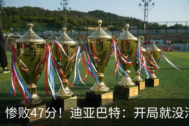 惨败47分！迪亚巴特：开局就没活力，输球是必然