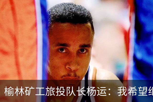 榆林矿工旅投队长杨运：我希望继续留队，向着更高的平台冲刺