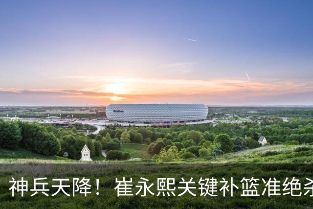神兵天降！崔永熙关键补篮准绝杀 赛后引爆舆论获盛赞