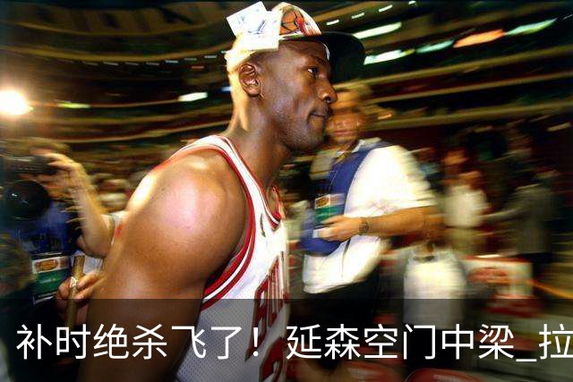 补时绝杀飞了！延森空门中梁 拉科1-1莱万特